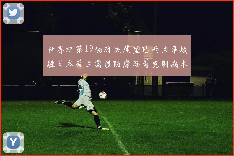 世界杯第19场对决展望巴西力争战胜日本荷兰需谨防摩洛哥克制战术