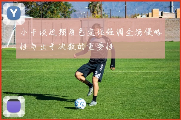 小卡谈近期角色变化强调全场侵略性与出手次数的重要性