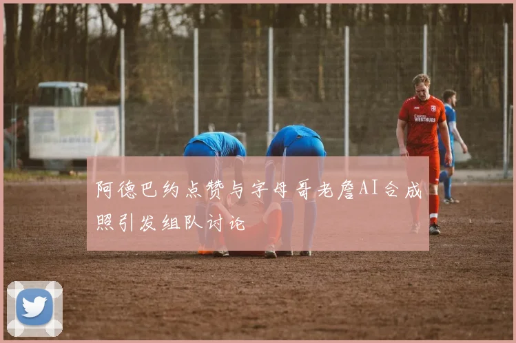 阿德巴约点赞与字母哥老詹AI合成照引发组队讨论