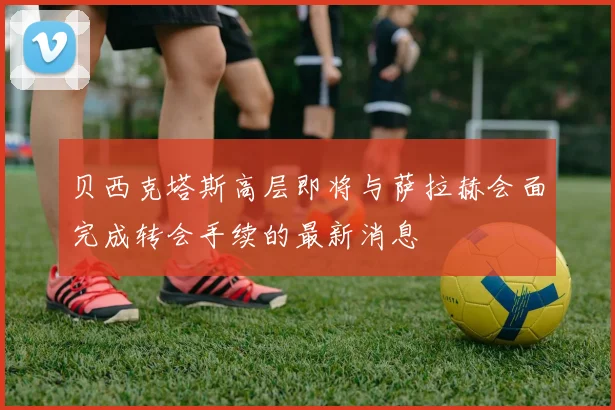 贝西克塔斯高层即将与萨拉赫会面完成转会手续的最新消息