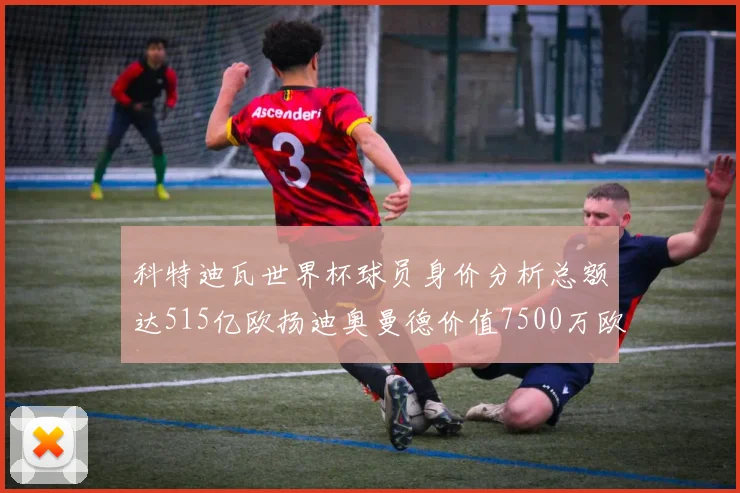 科特迪瓦世界杯球员身价分析总额达515亿欧扬迪奥曼德价值7500万欧