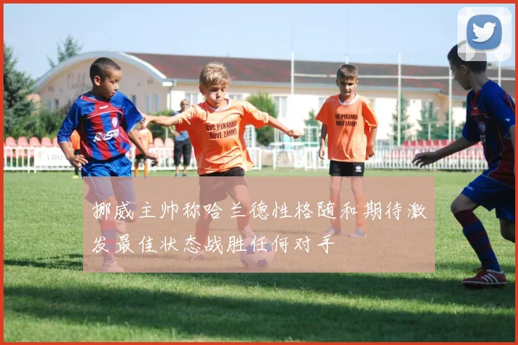 挪威主帅称哈兰德性格随和期待激发最佳状态战胜任何对手