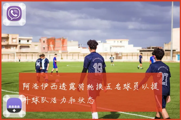 阿洛伊西透露将轮换五名球员以提升球队活力和状态