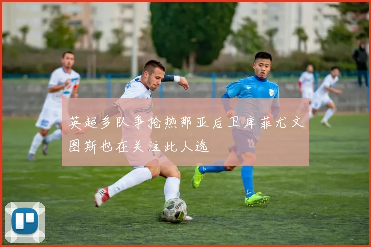 英超多队争抢热那亚后卫库菲尤文图斯也在关注此人选