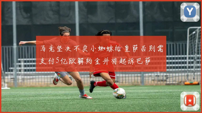 马竞坚决不卖小蜘蛛给皇萨否则需支付5亿欧解约金并将起诉巴萨