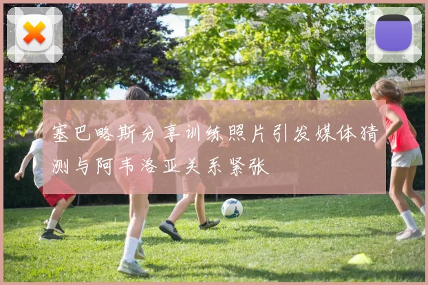 塞巴略斯分享训练照片引发媒体猜测与阿韦洛亚关系紧张