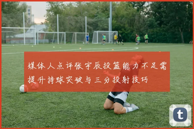 媒体人点评张宇辰投篮能力不足需提升持球突破与三分投射技巧