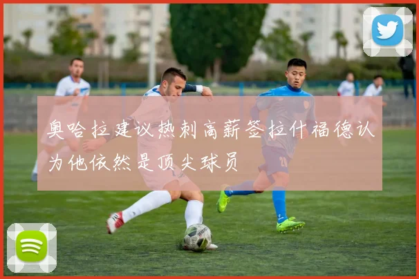 奥哈拉建议热刺高薪签拉什福德认为他依然是顶尖球员