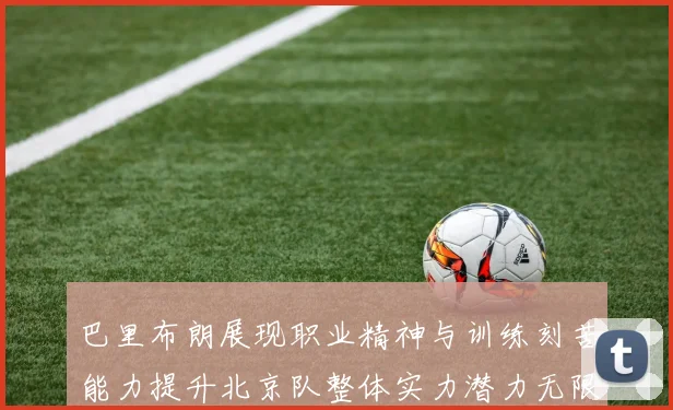 巴里布朗展现职业精神与训练刻苦能力提升北京队整体实力潜力无限