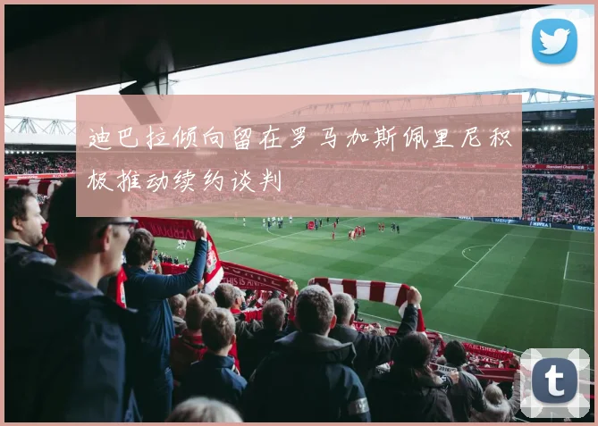迪巴拉倾向留在罗马加斯佩里尼积极推动续约谈判