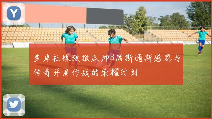 多库社媒致敬瓜帅B席斯通斯感恩与传奇并肩作战的荣耀时刻