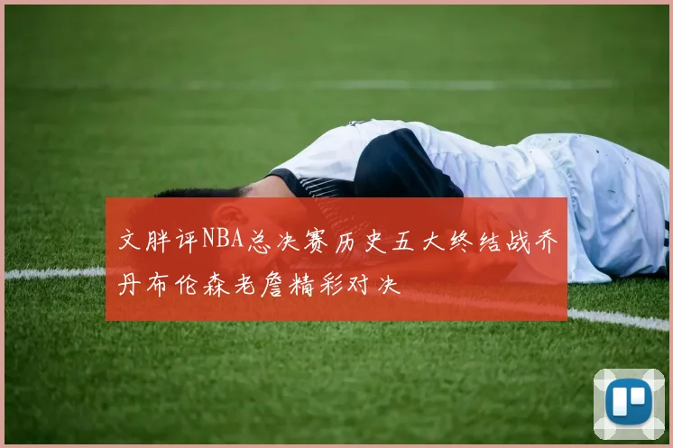 文胖评NBA总决赛历史五大终结战乔丹布伦森老詹精彩对决