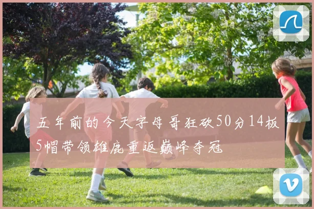 五年前的今天字母哥狂砍50分14板5帽带领雄鹿重返巅峰夺冠