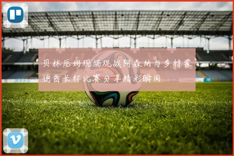 贝林厄姆现场观战阿森纳与多特蒙德酋长杯比赛分享精彩瞬间