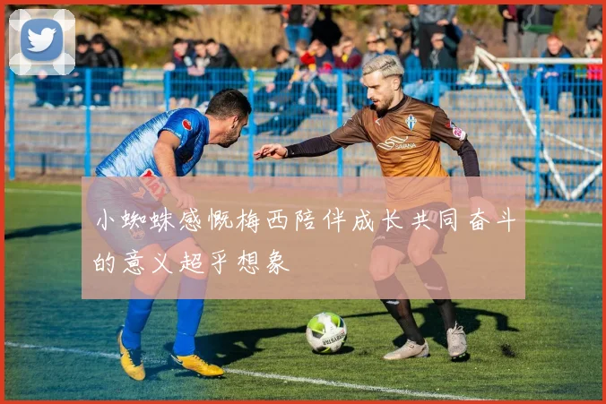 小蜘蛛感慨梅西陪伴成长共同奋斗的意义超乎想象