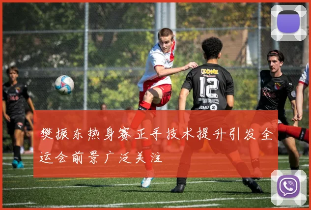 樊振东热身赛正手技术提升引发全运会前景广泛关注