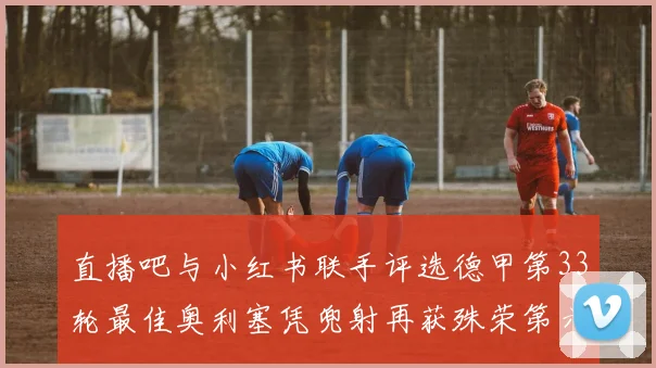 直播吧与小红书联手评选德甲第33轮最佳奥利塞凭兜射再获殊荣第六次当选