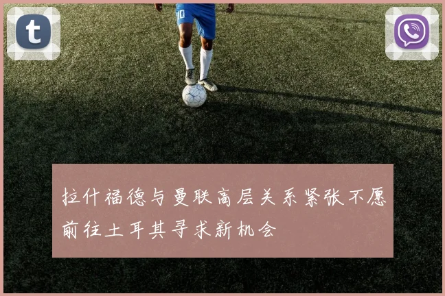 拉什福德与曼联高层关系紧张不愿前往土耳其寻求新机会