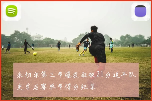 米切尔第三节爆发狂砍21分追平队史季后赛单节得分纪录