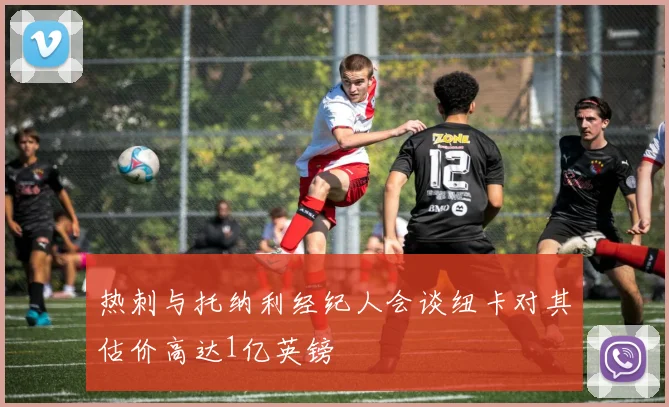热刺与托纳利经纪人会谈纽卡对其估价高达1亿英镑