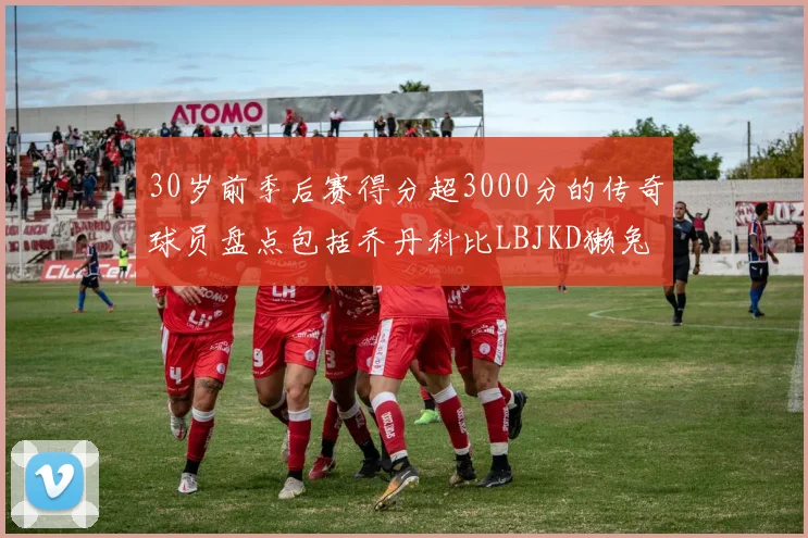 30岁前季后赛得分超3000分的传奇球员盘点包括乔丹科比LBJKD獭兔
