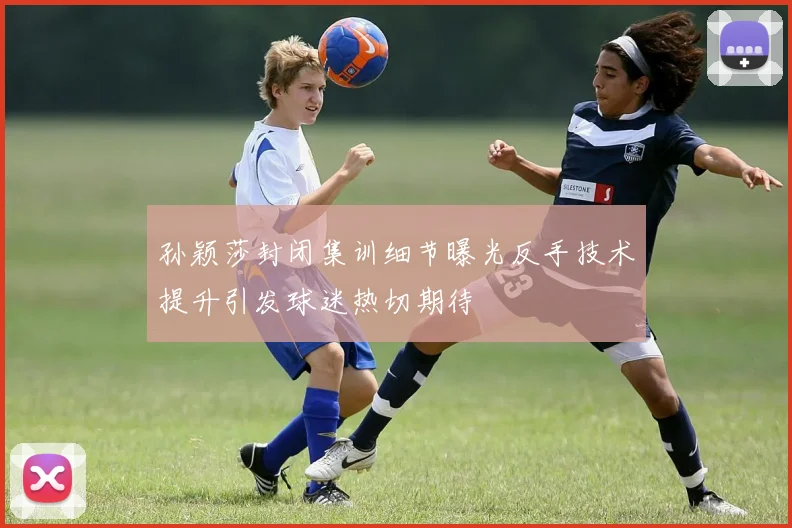 孙颖莎封闭集训细节曝光反手技术提升引发球迷热切期待