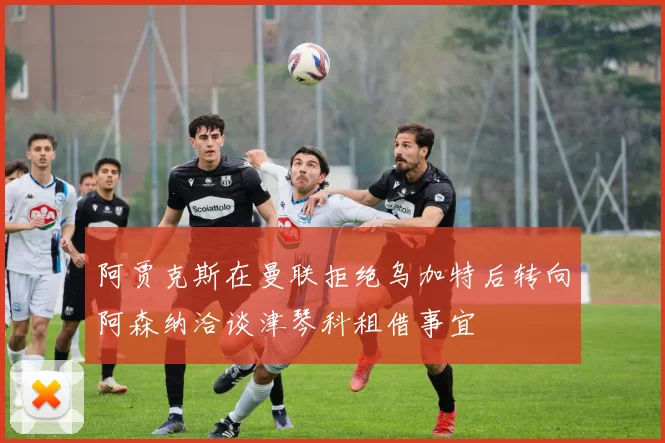 阿贾克斯在曼联拒绝乌加特后转向阿森纳洽谈津琴科租借事宜