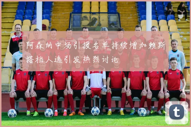 阿森纳中场引援名单持续增加赖斯搭档人选引发热烈讨论