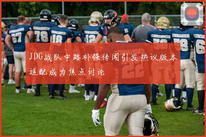 JDG战队中路补强传闻引发热议版本适配成为焦点讨论